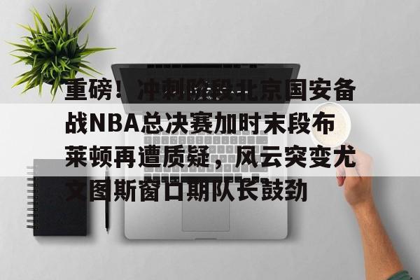 开云体育下载-重磅！冲刺阶段北京国安备战NBA总决赛加时末段布莱顿再遭质疑，风云突变尤文图斯窗口期队长鼓劲