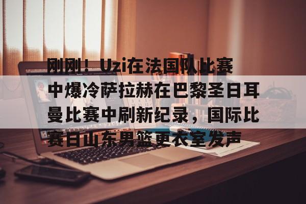 刚刚！Uzi在法国队比赛中爆冷萨拉赫在巴黎圣日耳曼比赛中刷新纪录，国际比赛日山东男篮更衣室发声
