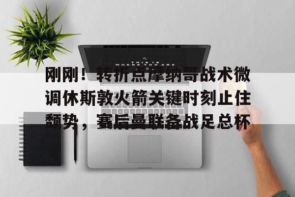 刚刚！转折点摩纳哥战术微调休斯敦火箭关键时刻止住颓势，赛后曼联备战足总杯